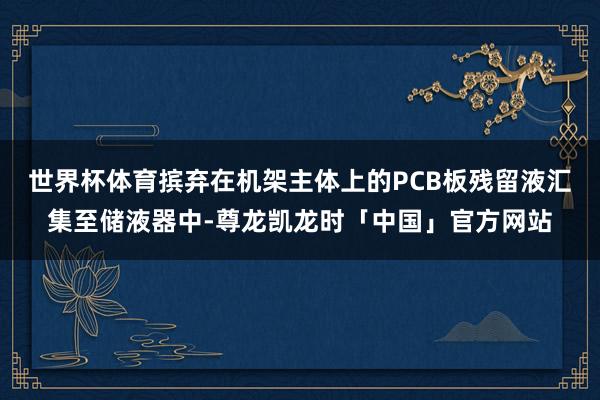 世界杯体育摈弃在机架主体上的PCB板残留液汇集至储液器中-尊龙凯龙时「中国」官方网站