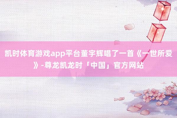 凯时体育游戏app平台董宇辉唱了一首《一世所爱》-尊龙凯龙时「中国」官方网站