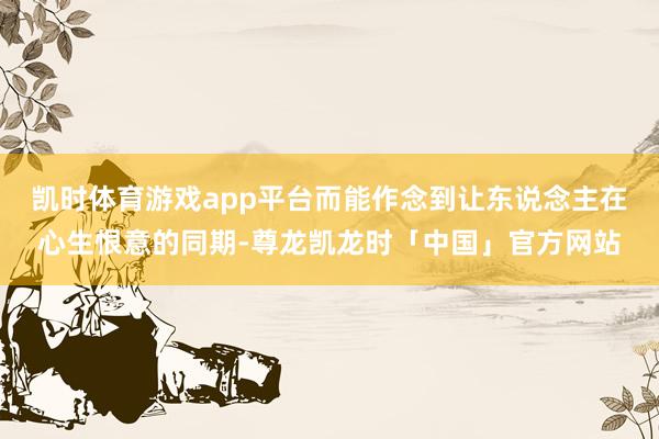 凯时体育游戏app平台而能作念到让东说念主在心生恨意的同期-尊龙凯龙时「中国」官方网站