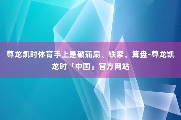 尊龙凯时体育手上是破蒲扇、铁索、算盘-尊龙凯龙时「中国」官方网站