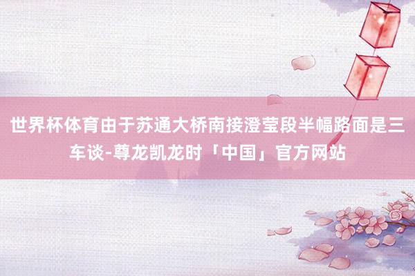 世界杯体育由于苏通大桥南接澄莹段半幅路面是三车谈-尊龙凯龙时「中国」官方网站