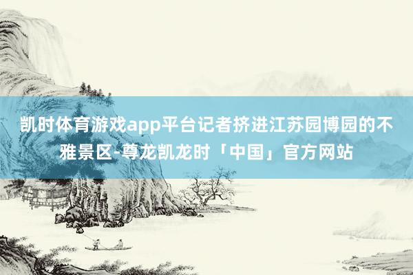 凯时体育游戏app平台记者挤进江苏园博园的不雅景区-尊龙凯龙时「中国」官方网站