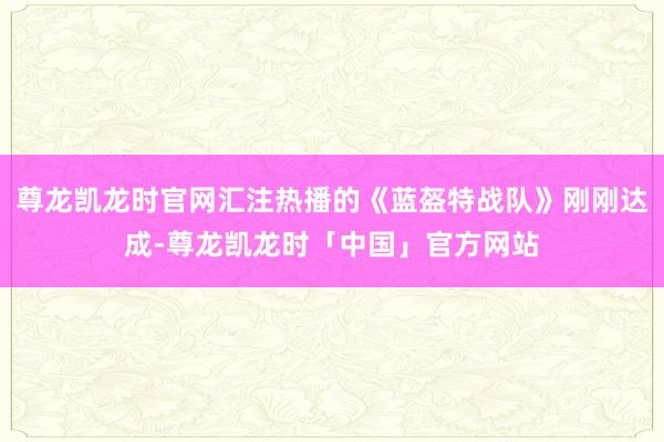 尊龙凯龙时官网汇注热播的《蓝盔特战队》刚刚达成-尊龙凯龙时「中国」官方网站