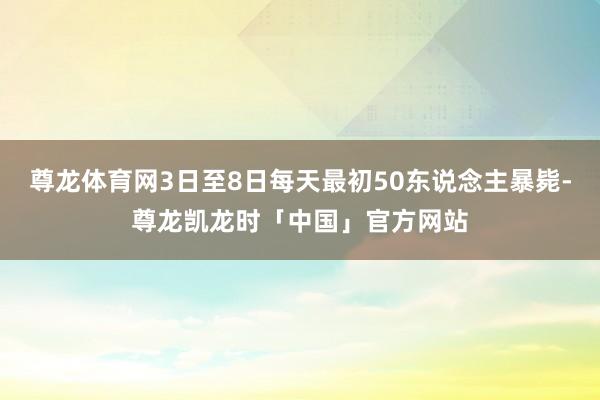 尊龙体育网3日至8日每天最初50东说念主暴毙-尊龙凯龙时「中国」官方网站