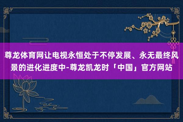 尊龙体育网让电视永恒处于不停发展、永无最终风景的进化进度中-尊龙凯龙时「中国」官方网站