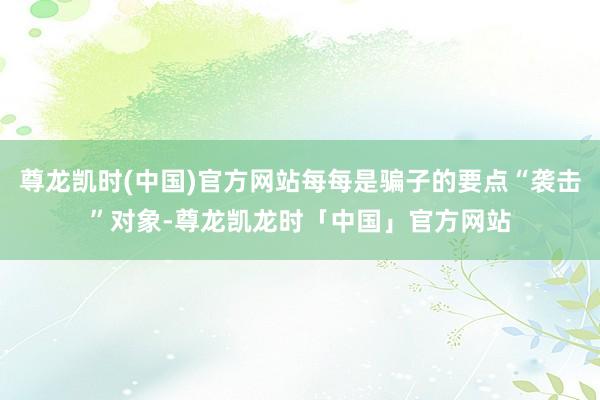 尊龙凯时(中国)官方网站每每是骗子的要点“袭击”对象-尊龙凯龙时「中国」官方网站