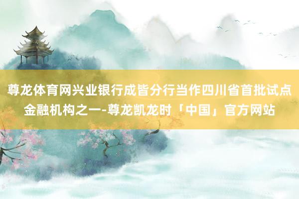 尊龙体育网兴业银行成皆分行当作四川省首批试点金融机构之一-尊龙凯龙时「中国」官方网站