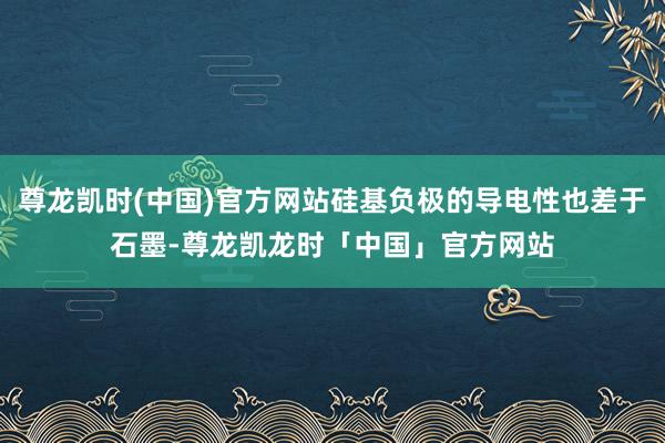 尊龙凯时(中国)官方网站硅基负极的导电性也差于石墨-尊龙凯龙时「中国」官方网站