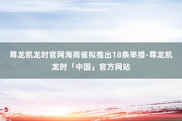 尊龙凯龙时官网海南省拟推出18条举措-尊龙凯龙时「中国」官方网站