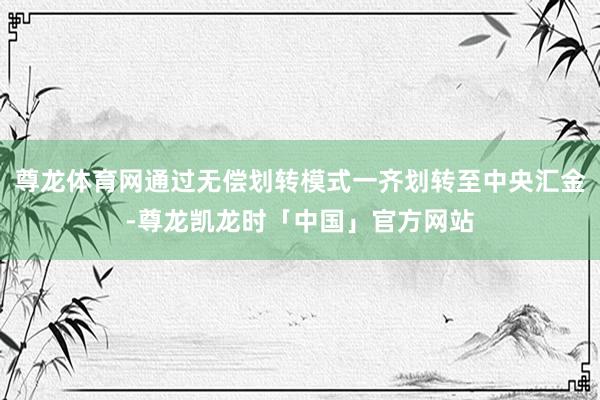 尊龙体育网通过无偿划转模式一齐划转至中央汇金-尊龙凯龙时「中国」官方网站
