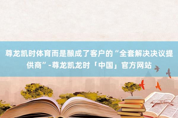 尊龙凯时体育而是酿成了客户的“全套解决决议提供商”-尊龙凯龙时「中国」官方网站