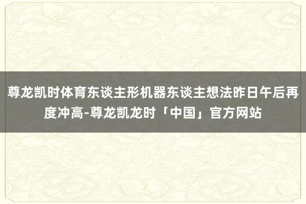 尊龙凯时体育东谈主形机器东谈主想法昨日午后再度冲高-尊龙凯龙时「中国」官方网站