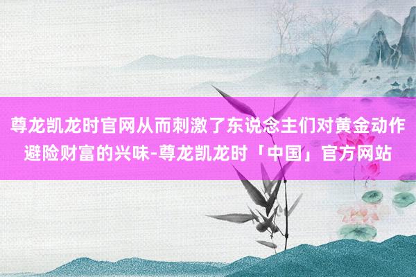 尊龙凯龙时官网从而刺激了东说念主们对黄金动作避险财富的兴味-尊龙凯龙时「中国」官方网站