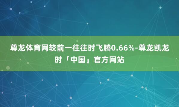 尊龙体育网较前一往往时飞腾0.66%-尊龙凯龙时「中国」官方网站