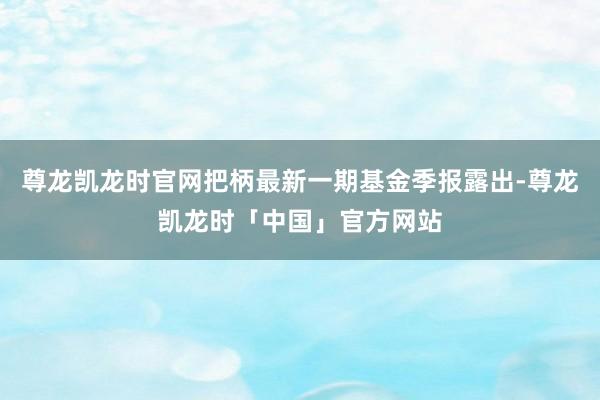 尊龙凯龙时官网把柄最新一期基金季报露出-尊龙凯龙时「中国」官方网站