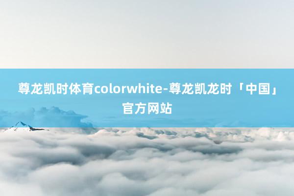 尊龙凯时体育colorwhite-尊龙凯龙时「中国」官方网站
