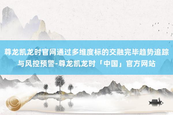 尊龙凯龙时官网通过多维度标的交融完毕趋势追踪与风控预警-尊龙凯龙时「中国」官方网站