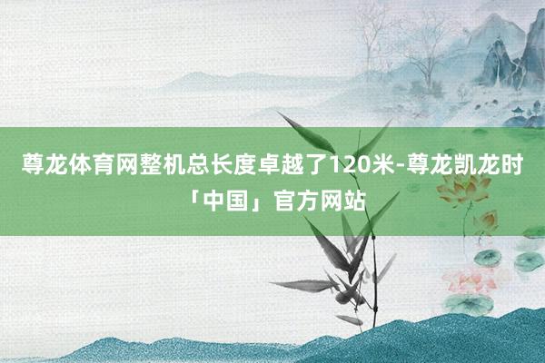 尊龙体育网整机总长度卓越了120米-尊龙凯龙时「中国」官方网站