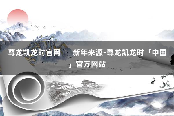 尊龙凯龙时官网      新年来源-尊龙凯龙时「中国」官方网站