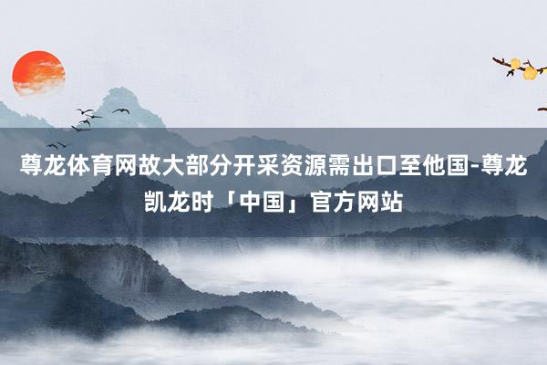尊龙体育网故大部分开采资源需出口至他国-尊龙凯龙时「中国」官方网站