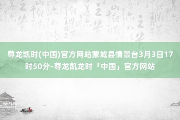 尊龙凯时(中国)官方网站蒙城县情景台3月3日17时50分-尊龙凯龙时「中国」官方网站