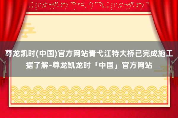 尊龙凯时(中国)官方网站青弋江特大桥已完成施工据了解-尊龙凯龙时「中国」官方网站