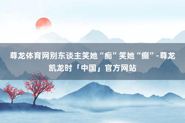 尊龙体育网别东谈主笑她“痴”笑她“癫”-尊龙凯龙时「中国」官方网站