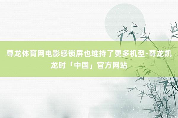 尊龙体育网电影感锁屏也维持了更多机型-尊龙凯龙时「中国」官方网站