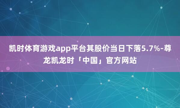凯时体育游戏app平台其股价当日下落5.7%-尊龙凯龙时「中国」官方网站