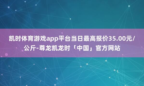 凯时体育游戏app平台当日最高报价35.00元/公斤-尊龙凯龙时「中国」官方网站