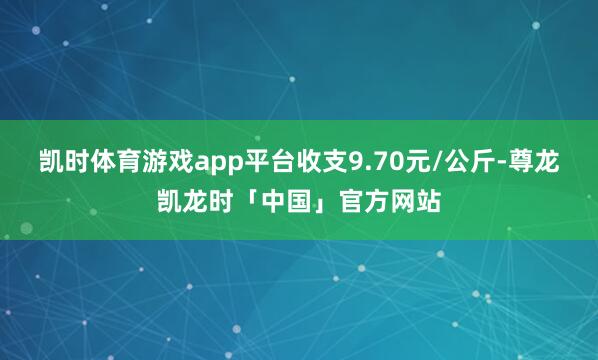 凯时体育游戏app平台收支9.70元/公斤-尊龙凯龙时「中国」官方网站