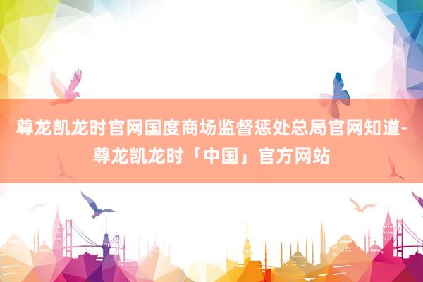 尊龙凯龙时官网国度商场监督惩处总局官网知道-尊龙凯龙时「中国」官方网站