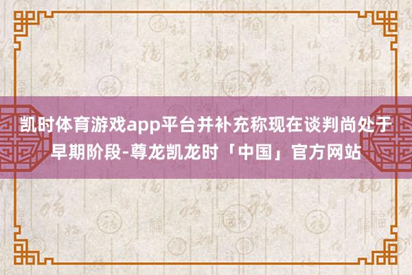 凯时体育游戏app平台并补充称现在谈判尚处于早期阶段-尊龙凯龙时「中国」官方网站