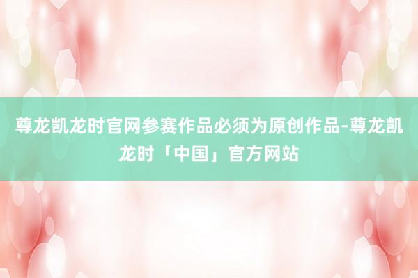 尊龙凯龙时官网参赛作品必须为原创作品-尊龙凯龙时「中国」官方网站