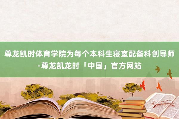 尊龙凯时体育学院为每个本科生寝室配备科创导师-尊龙凯龙时「中国」官方网站