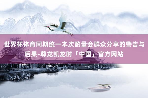 世界杯体育同期统一本次酌量会群众分享的警告与后果-尊龙凯龙时「中国」官方网站