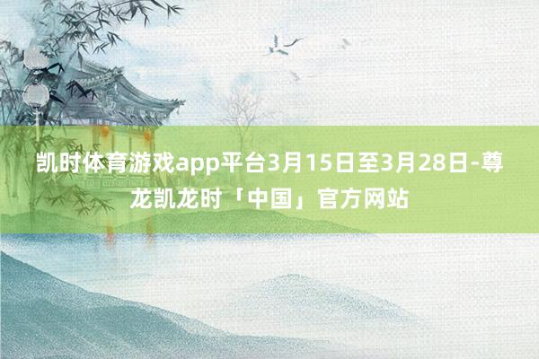凯时体育游戏app平台3月15日至3月28日-尊龙凯龙时「中国」官方网站