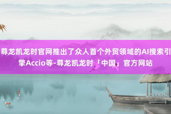 尊龙凯龙时官网推出了众人首个外贸领域的AI搜索引擎Accio等-尊龙凯龙时「中国」官方网站