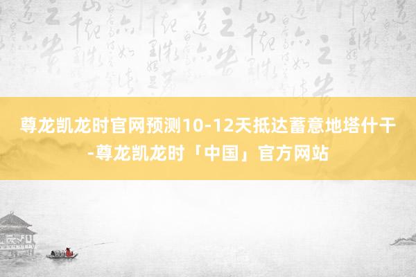 尊龙凯龙时官网预测10-12天抵达蓄意地塔什干-尊龙凯龙时「中国」官方网站