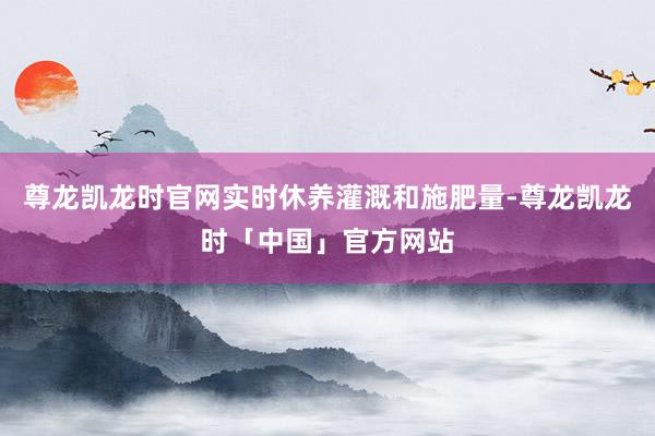 尊龙凯龙时官网实时休养灌溉和施肥量-尊龙凯龙时「中国」官方网站