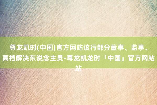 尊龙凯时(中国)官方网站该行部分董事、监事、高档解决东说念主员-尊龙凯龙时「中国」官方网站