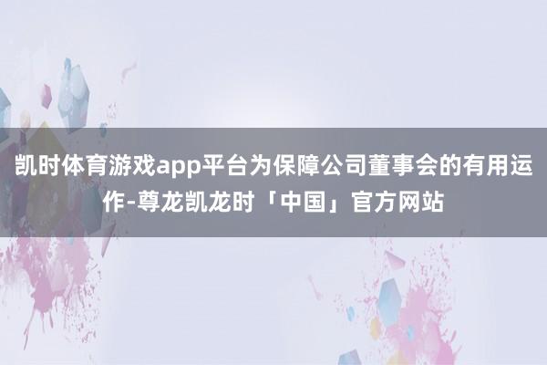 凯时体育游戏app平台为保障公司董事会的有用运作-尊龙凯龙时「中国」官方网站