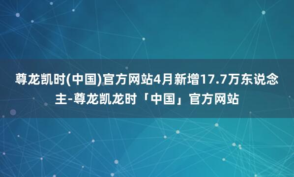 尊龙凯时(中国)官方网站4月新增17.7万东说念主-尊龙凯龙时「中国」官方网站