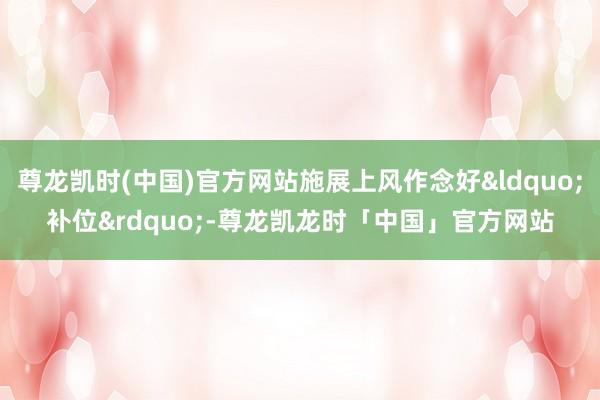 尊龙凯时(中国)官方网站施展上风作念好“补位”-尊龙凯龙时「中国」官方网站