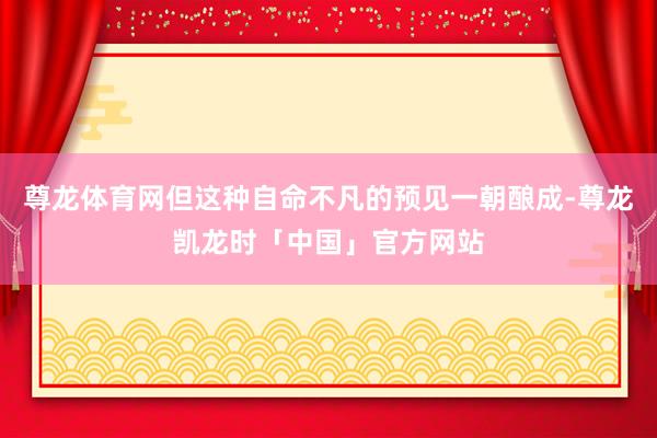 尊龙体育网但这种自命不凡的预见一朝酿成-尊龙凯龙时「中国」官方网站