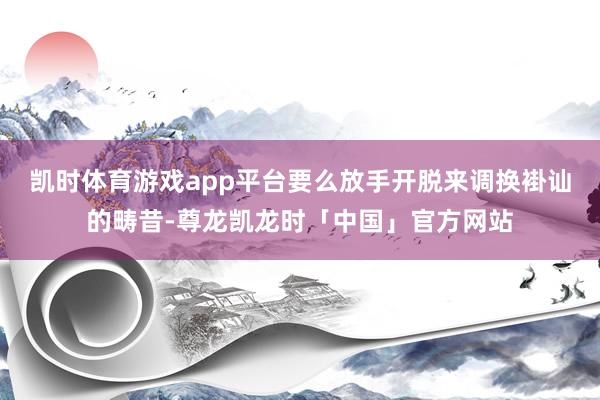 凯时体育游戏app平台要么放手开脱来调换褂讪的畴昔-尊龙凯龙时「中国」官方网站