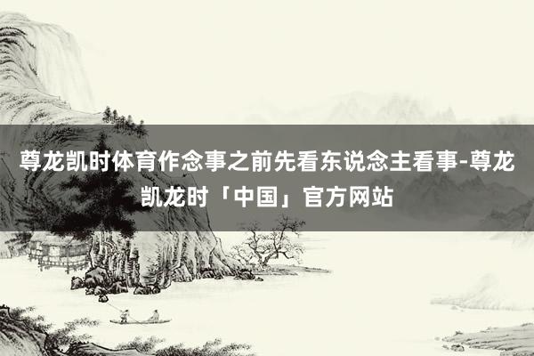 尊龙凯时体育作念事之前先看东说念主看事-尊龙凯龙时「中国」官方网站