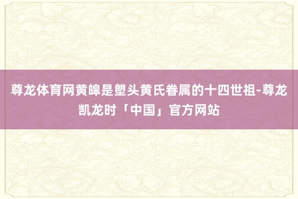 尊龙体育网黄皞是塱头黄氏眷属的十四世祖-尊龙凯龙时「中国」官方网站