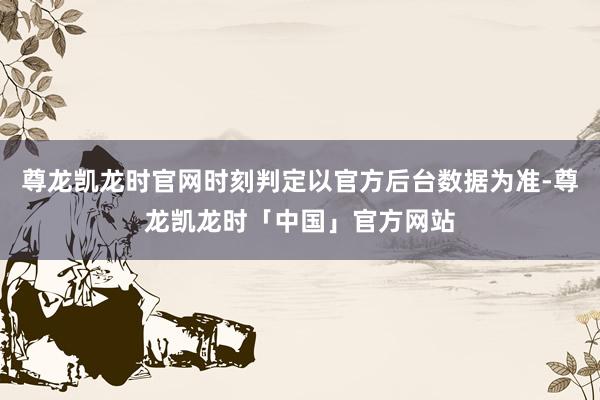 尊龙凯龙时官网时刻判定以官方后台数据为准-尊龙凯龙时「中国」官方网站