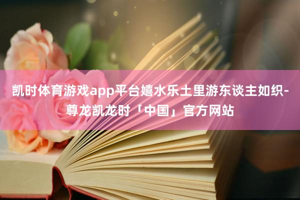 凯时体育游戏app平台嬉水乐土里游东谈主如织-尊龙凯龙时「中国」官方网站